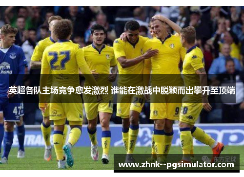 英超各队主场竞争愈发激烈 谁能在激战中脱颖而出攀升至顶端