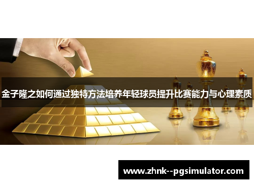 金子隆之如何通过独特方法培养年轻球员提升比赛能力与心理素质