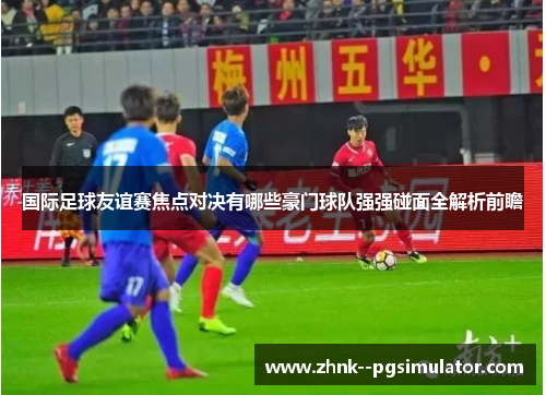 国际足球友谊赛焦点对决有哪些豪门球队强强碰面全解析前瞻 国际足球友谊赛焦点对决有哪些豪门球队强强碰面全解析前瞻