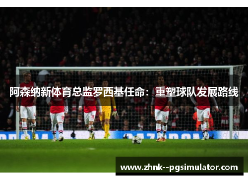 阿森纳新体育总监罗西基任命：重塑球队发展路线