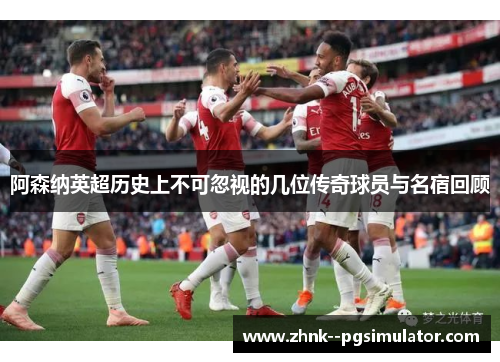 阿森纳英超历史上不可忽视的几位传奇球员与名宿回顾
