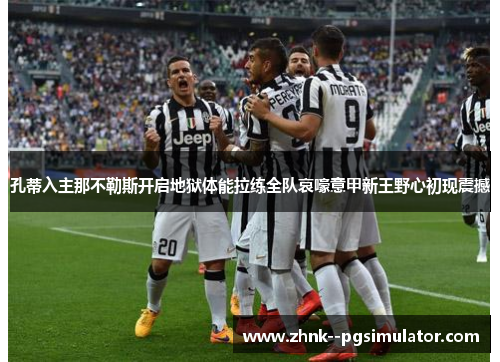 孔蒂入主那不勒斯开启地狱体能拉练全队哀嚎意甲新王野心初现震撼