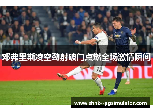 邓弗里斯凌空劲射破门点燃全场激情瞬间
