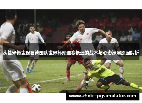 从基米希表现看德国队世界杯预选赛低迷的战术与心态深层原因解析 从基米希表现看德国队世界杯预选赛低迷的战术与心态深层原因解析