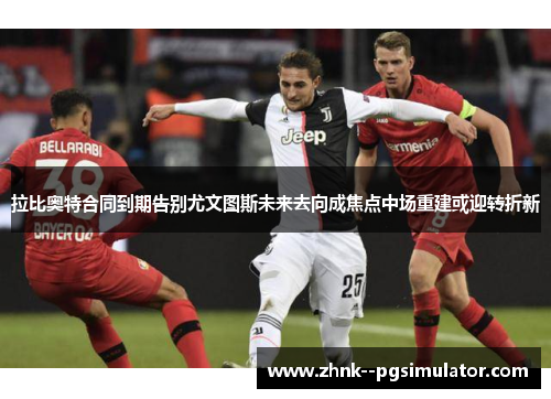 拉比奥特合同到期告别尤文图斯未来去向成焦点中场重建或迎转折新 拉比奥特合同到期告别尤文图斯未来去向成焦点中场重建或迎转折新
