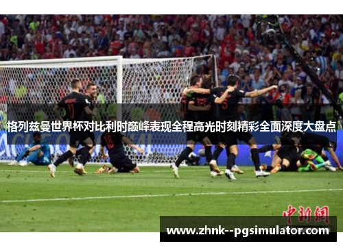 格列兹曼世界杯对比利时巅峰表现全程高光时刻精彩全面深度大盘点 格列兹曼世界杯对比利时巅峰表现全程高光时刻精彩全面深度大盘点