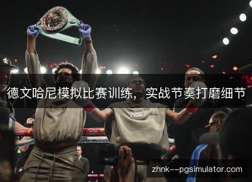 德文哈尼模拟比赛训练，实战节奏打磨细节